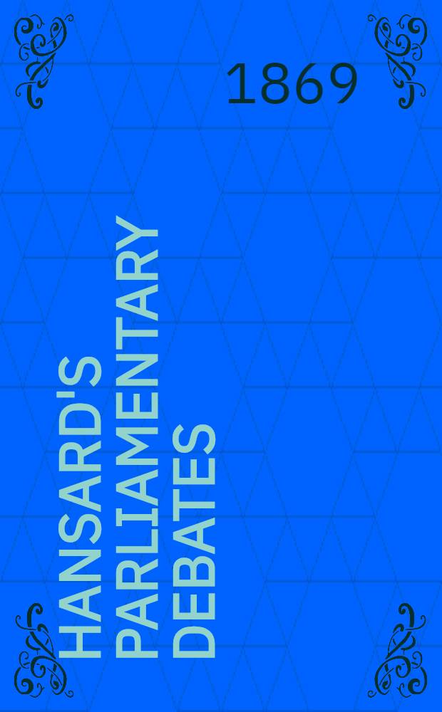 Hansard's Parliamentary debates : Forming a continuation of "The parliamentary history of England from the earliest period to the year 1803". Vol. 197 : Comprising the period from the seventeenth day of June 1869, to the fifteenth day of July 1869