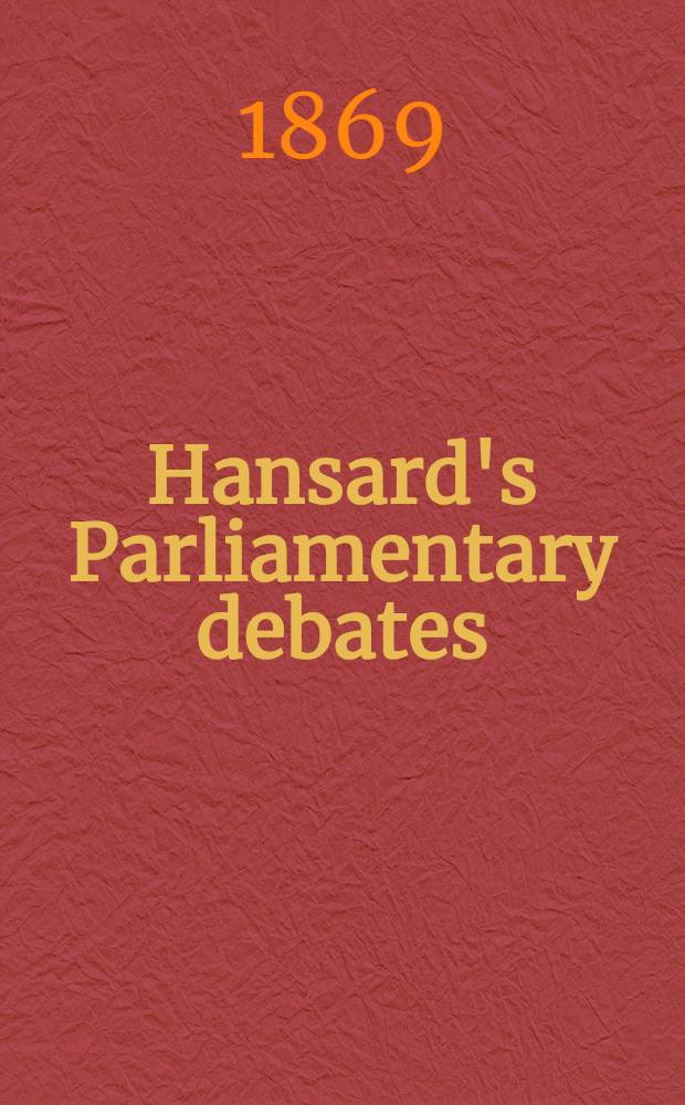 Hansard's Parliamentary debates : Forming a continuation of "The parliamentary history of England from the earliest period to the year 1803". Vol. 198 : Comprising the period from the sixteenth day of July 1869, to the eleventh day of August 1869