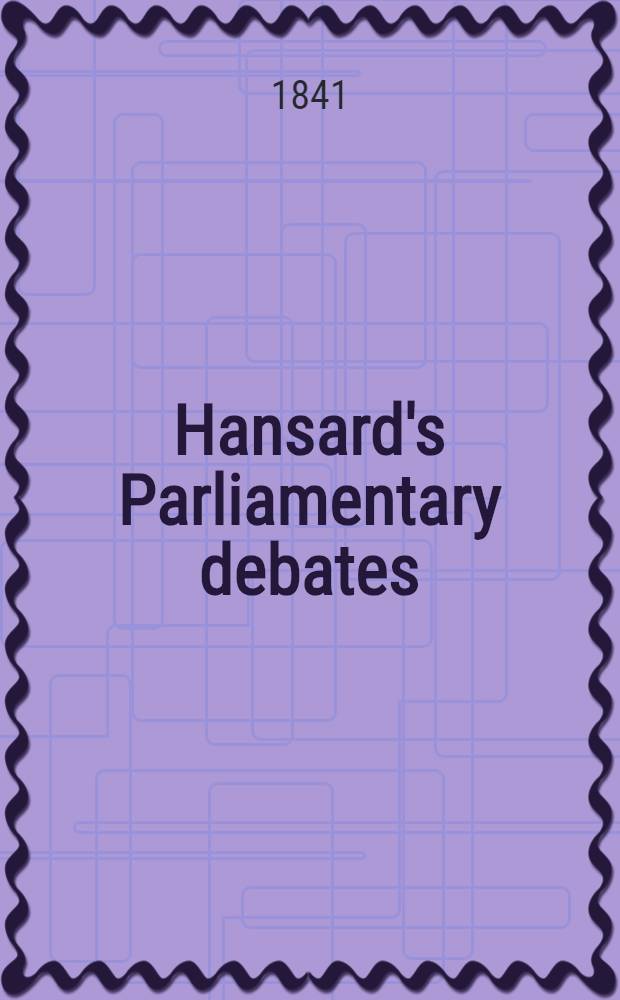 Hansard's Parliamentary debates : Forming a continuation of "The parliamentary history of England from the earliest period to the year 1803". Vol. 56 : Comprising the period from the twenty-sixth day of January, to the fifth day of March, 1841