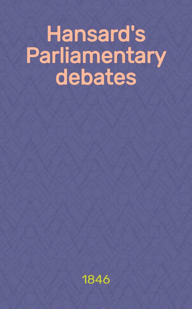 Hansard's Parliamentary debates : Forming a continuation of "The parliamentary history of England from the earliest period to the year 1803". Vol. 85 : Comprising the period from the twenty-fourth day of March, to the first day of May, 1846