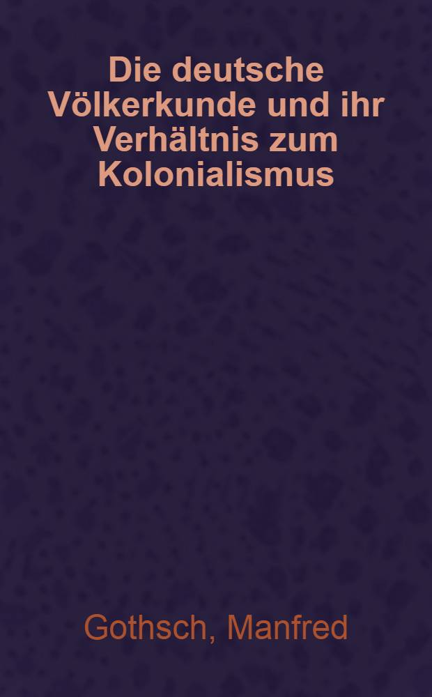 Die deutsche Völkerkunde und ihr Verhältnis zum Kolonialismus : Ein Beitr. zur kolonialideologischen u. kolonialpraktischen Bedeutung der dt. Völkerkunde in der Zeit von 1870 bis 1975