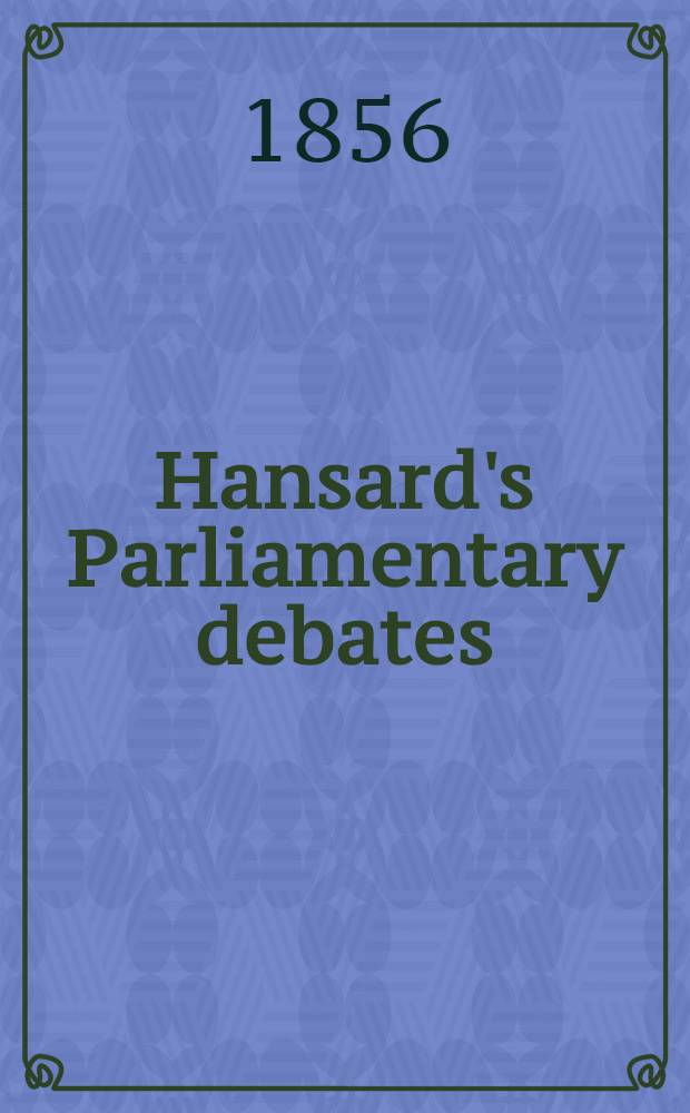 Hansard's Parliamentary debates : Forming a continuation of "The parliamentary history of England from the earliest period to the year 1803". Vol. 140 : Comprising the period from the thirty-first day of January, 1856, to the eleventh day of March, 1856