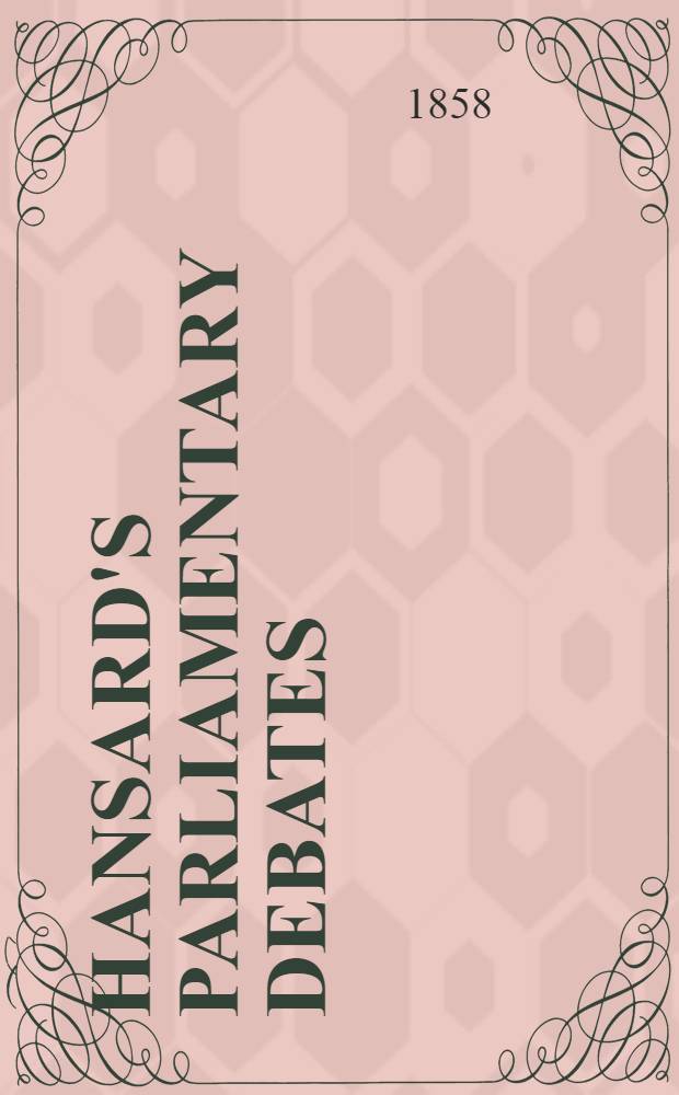 Hansard's Parliamentary debates : Forming a continuation of "The parliamentary history of England from the earliest period to the year 1803". Vol. 148 : Comprising the period from the third day of December, 1857, the twenty-second day of February, 1858