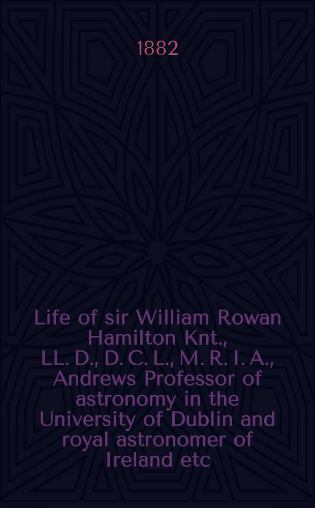 Life of sir William Rowan Hamilton Knt., LL. D., D. C. L., M. R. I. A., Andrews Professor of astronomy in the University of Dublin and royal astronomer of Ireland etc. etc. Including selections from his poems, correspondence and miscellaneous writings. Vol. 1