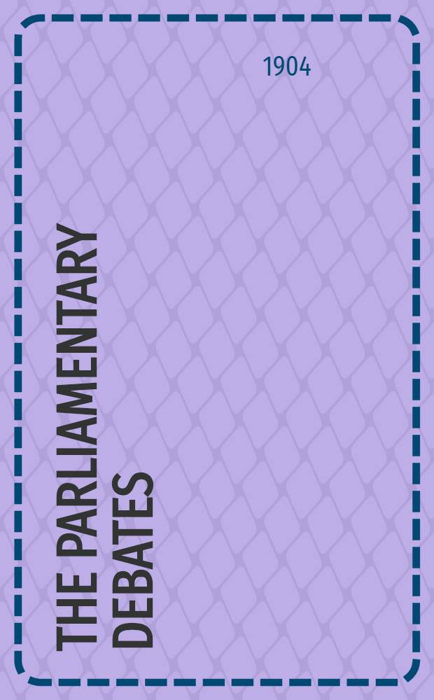 The Parliamentary debates : Authorised ed. Vol. 133 : Comprising the period from the twelfth day of April to the twenty-eighth day of April, 1904