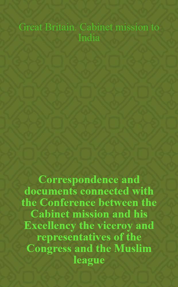 Correspondence and documents connected with the Conference between the Cabinet mission and his Excellency the viceroy and representatives of the Congress and the Muslim league, May 1946
