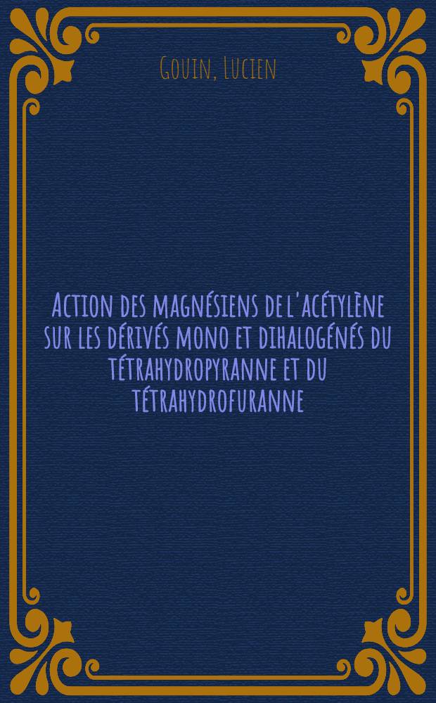 Action des magnésiens de l'acétylène sur les dérivés mono et dihalogénés du tétrahydropyranne et du tétrahydrofuranne: (1-re thèse); Propositions données par la Faculté: (2-e thèse): Thèses présentées à la Faculté des sciences de l'Univ. de Paris pour obtenir le grade de docteur ès sciences physiques / par Lucien Gouin
