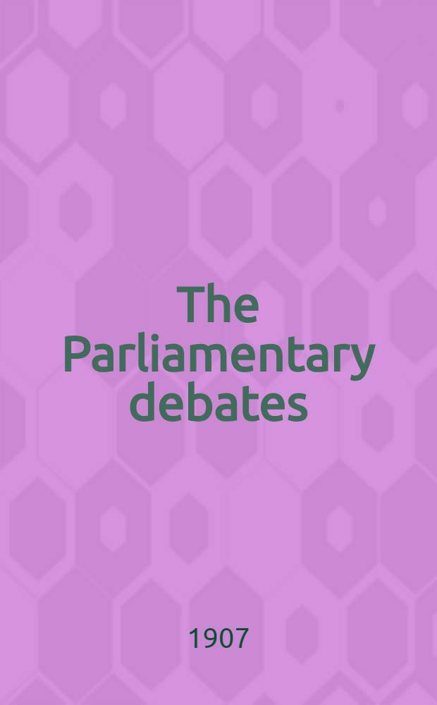 The Parliamentary debates : Authorised ed. Vol. 179 : Comprising the period from Thursday, twenty-fifth day of July, 1907, to Tuesday, sixth day of August, 1907