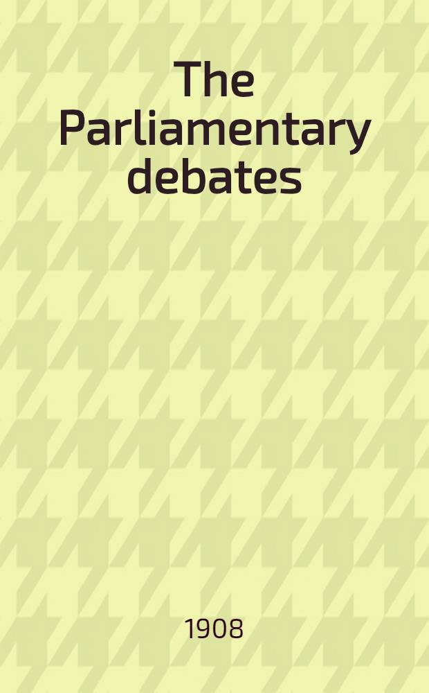 The Parliamentary debates : Authorised ed. Vol. 184 : Comprising period from Wednesday, twelfth day of February, 1908, to Wednesday, twenty-sixth day of February, 1908