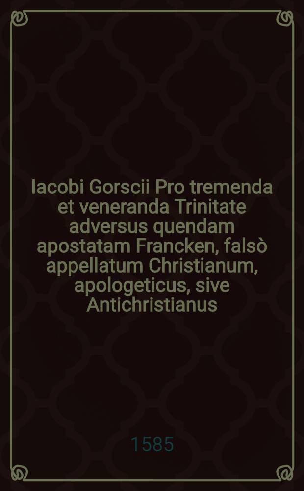 Iacobi Gorscii Pro tremenda et veneranda Trinitate adversus quendam apostatam Francken, falsò appellatum Christianum, apologeticus, sive Antichristianus ...