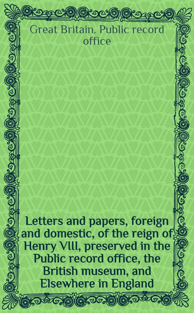 Letters and papers, foreign and domestic, of the reign of Henry VIII, preserved in the Public record office, the British museum, and Elsewhere in England