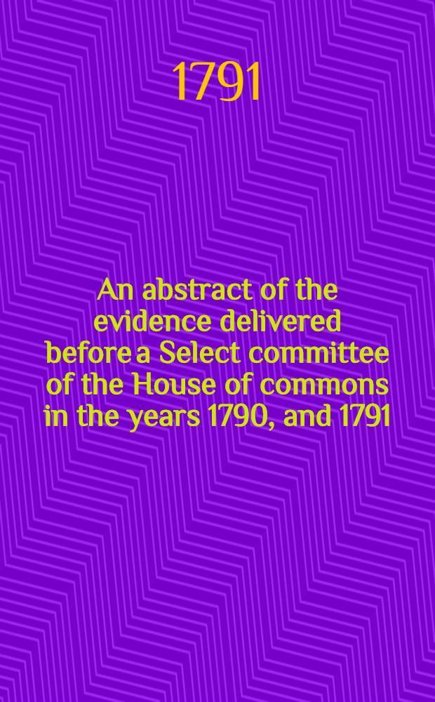 An abstract of the evidence delivered before a Select committee of the House of commons in the years 1790, and 1791; on the part of the petitioners for the abolition of the slave-trade