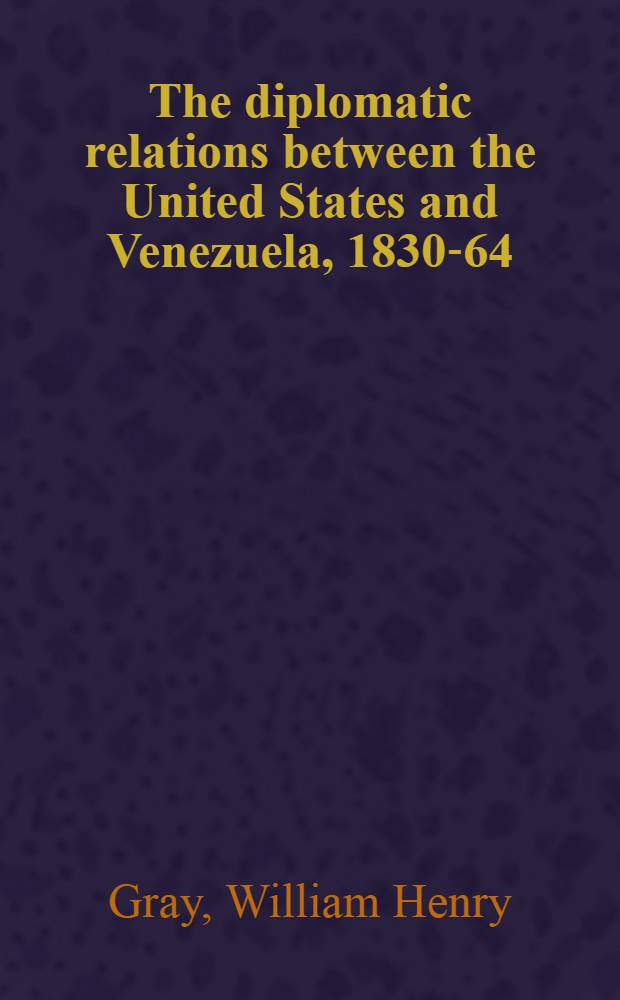 The diplomatic relations between the United States and Venezuela, 1830-64 : A part of a diss. submitted to the faculty of the Division of the social sciences in candidacy for the degree of doctor of philosophy