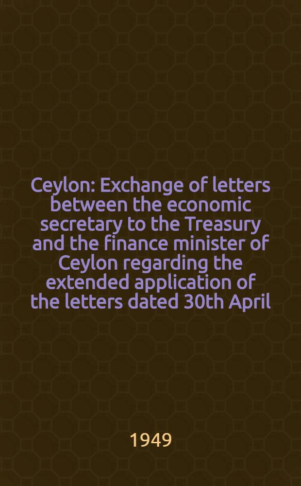 Ceylon : Exchange of letters between the economic secretary to the Treasury and the finance minister of Ceylon regarding the extended application of the letters dated 30th April, 1948, concerning Ceylon's sterling assets and monetary cooperation between the two governments