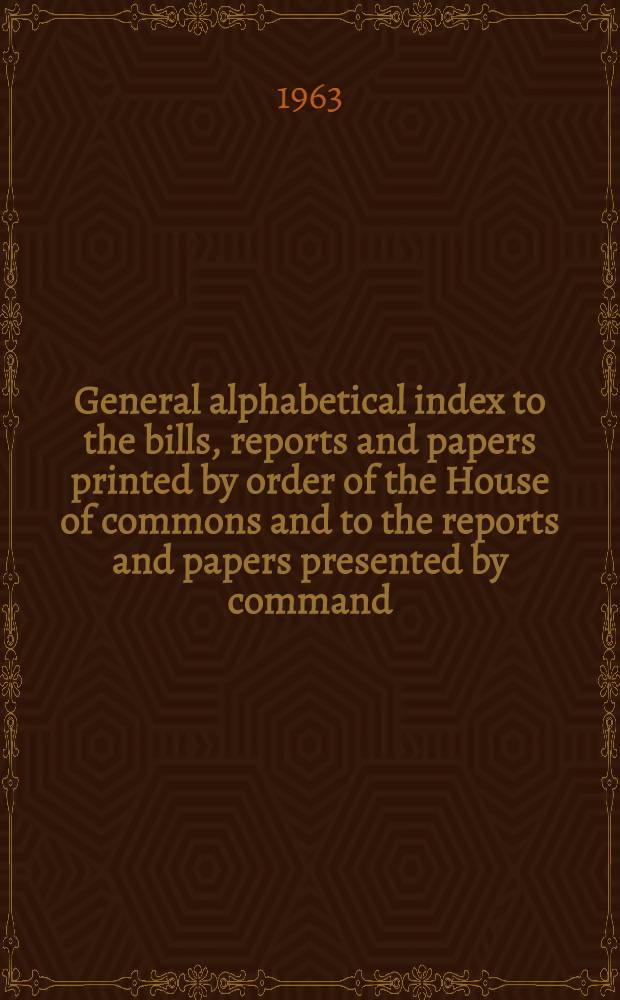 General alphabetical index to the bills, reports and papers printed by order of the House of commons and to the reports and papers presented by command ... 1950 to 1958-59
