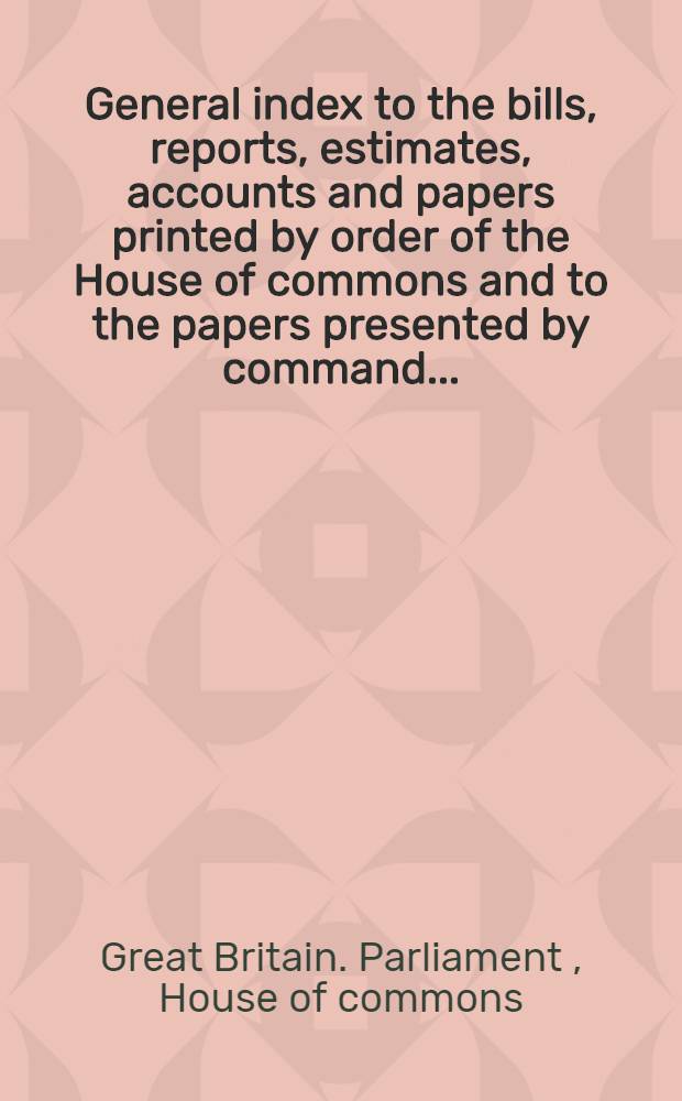 General index to the bills, reports, estimates, accounts and papers printed by order of the House of commons and to the papers presented by command ...