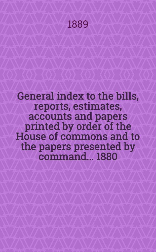 General index to the bills, reports, estimates, accounts and papers printed by order of the House of commons and to the papers presented by command ... 1880/89 : With an Appendix, containing a Numerical list of the commercial reports (old series), 1880-89