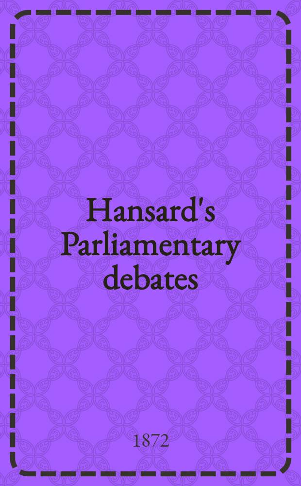 Hansard's Parliamentary debates : Forming a continuation of "The parliamentary history of England from the earliest period to the year 1803". Vol. 210 : Comprising the period from the fifteenth day of March 1872, to the thirteenth day of April 1872