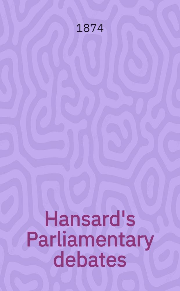 Hansard's Parliamentary debates : Forming a continuation of "The parliamentary history of England from the earliest period to the year 1803". Vol. 219 : Comprising the period from the eleventh day of May 1874, to the sixteenth day of June 1874