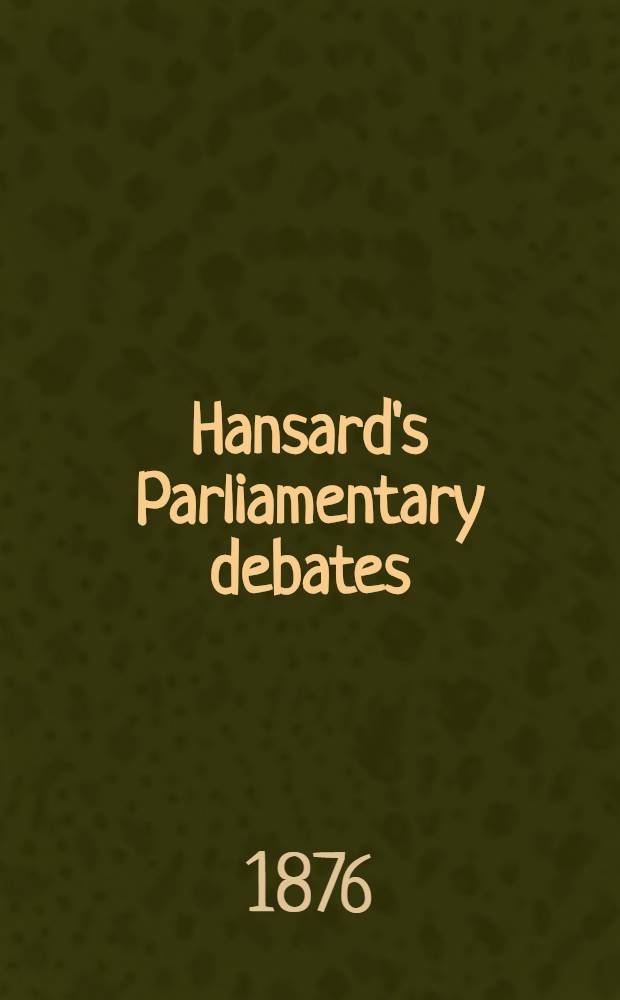 Hansard's Parliamentary debates : Forming a continuation of "The parliamentary history of England from the earliest period to the year 1803". Vol. 227 : Comprising the period from the eighth day of February 1876, to the fourteenth day of March 1876