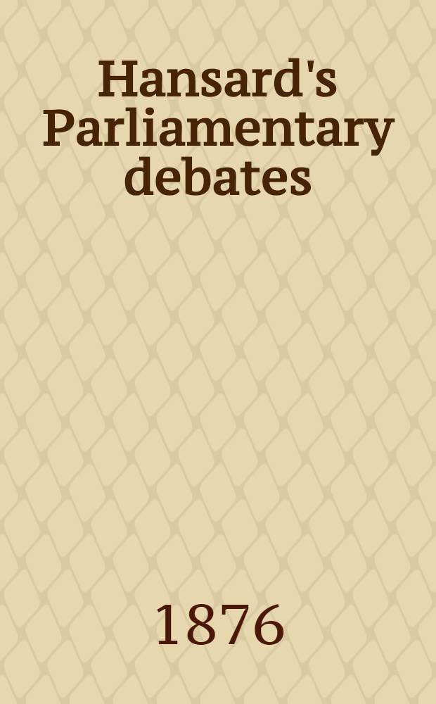 Hansard's Parliamentary debates : Forming a continuation of "The parliamentary history of England from the earliest period to the year 1803". Vol. 228 : Comprising the period from the fifteenth day of March 1876, to the second day of May 1876