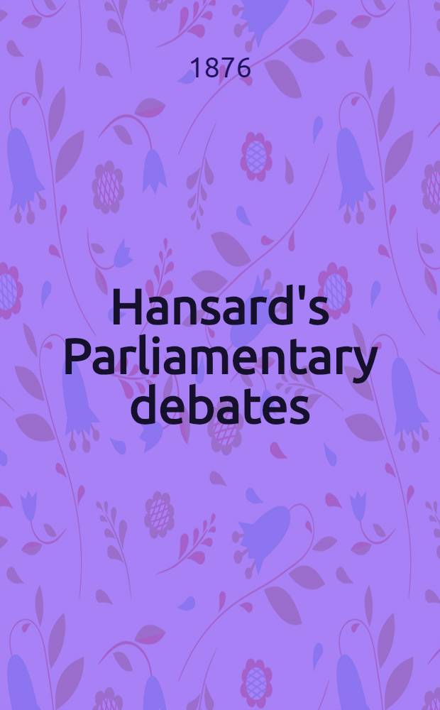 Hansard's Parliamentary debates : Forming a continuation of "The parliamentary history of England from the earliest period to the year 1803". Vol. 230 : Comprising the period from the nineteenth day of June 1876, to the twenty-seventh day of July 1876