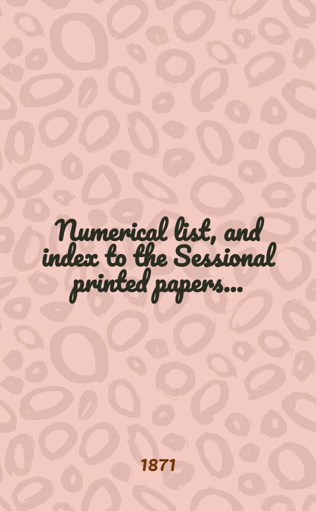 [Numerical list, and index to the Sessional printed papers ...] : Arrangement of the papers printed by order of the House of commons, and of the papers presented by command ... With a list of papers and alphabetical index; together with a table and index to the public general acts passed in ... Session. Session 1871, 20th Parliament, 3rd Session ... 9 Febr. 1871-21 Aug. 1871