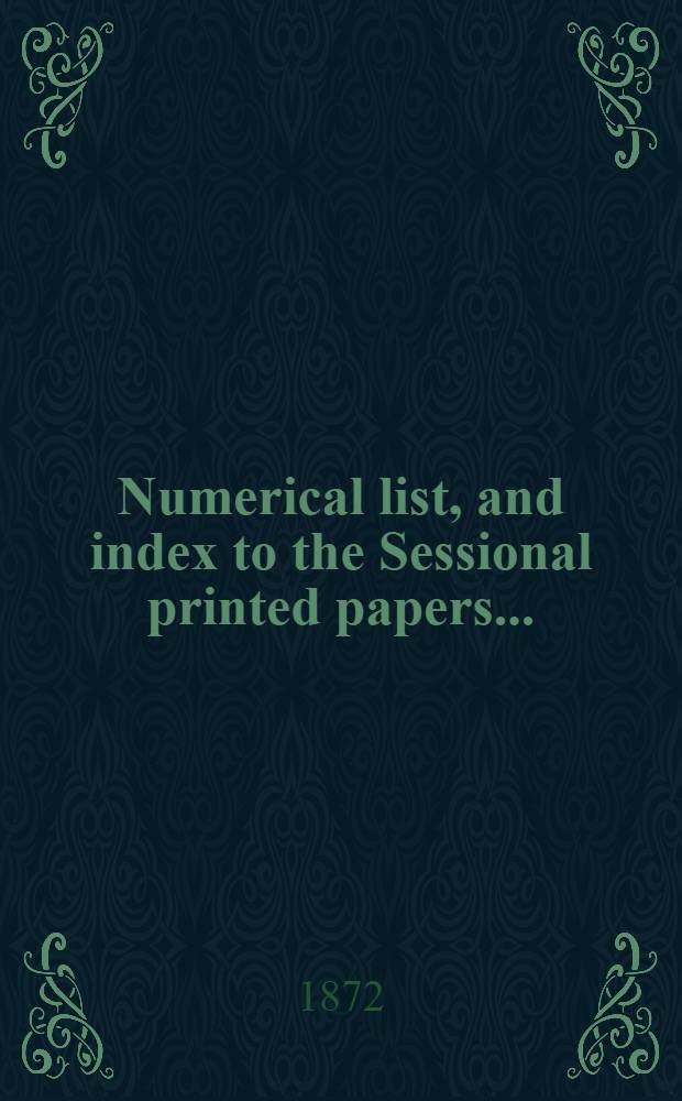 [Numerical list, and index to the Sessional printed papers ...] : Arrangement of the papers printed by order of the House of commons, and of the papers presented by command ... With a list of papers and alphabetical index; together with a table and index to the public general acts passed in ... Session. Session 1872, 20th Parliament, 4th Session ... 6 Febr. 1872-10 Aug. 1872