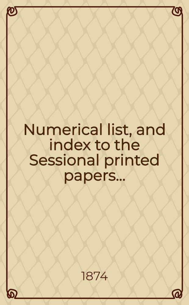 [Numerical list, and index to the Sessional printed papers ...] : Arrangement of the papers printed by order of the House of commons, and of the papers presented by command ... With a list of papers and alphabetical index; together with a table and index to the public general acts passed in ... Session. Session 1874, 21st Parliament, 1st Session ... 5 March 1874-7 Aug. 1874