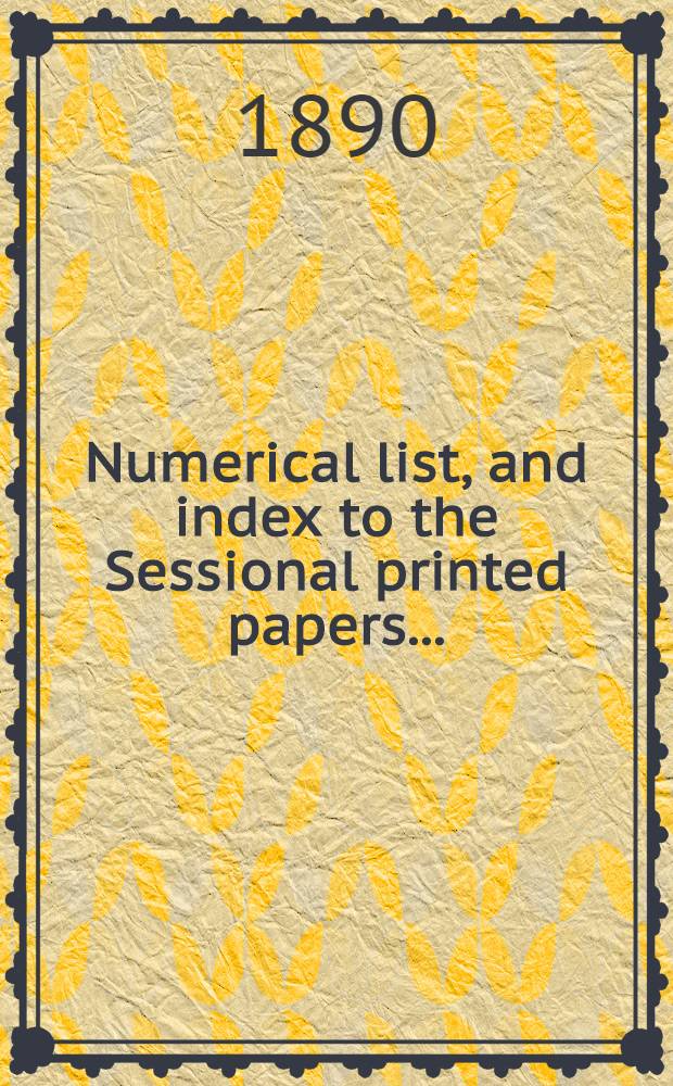[Numerical list, and index to the Sessional printed papers ...] : Arrangement of the papers printed by order of the House of commons, and of the papers presented by command ... With a list of papers and alphabetical index; together with a table and index to the public general acts passed in ... Session. Session 1890. 24th Parliament, 5th Session ... II Febr. 1890-18 Aug. 1890