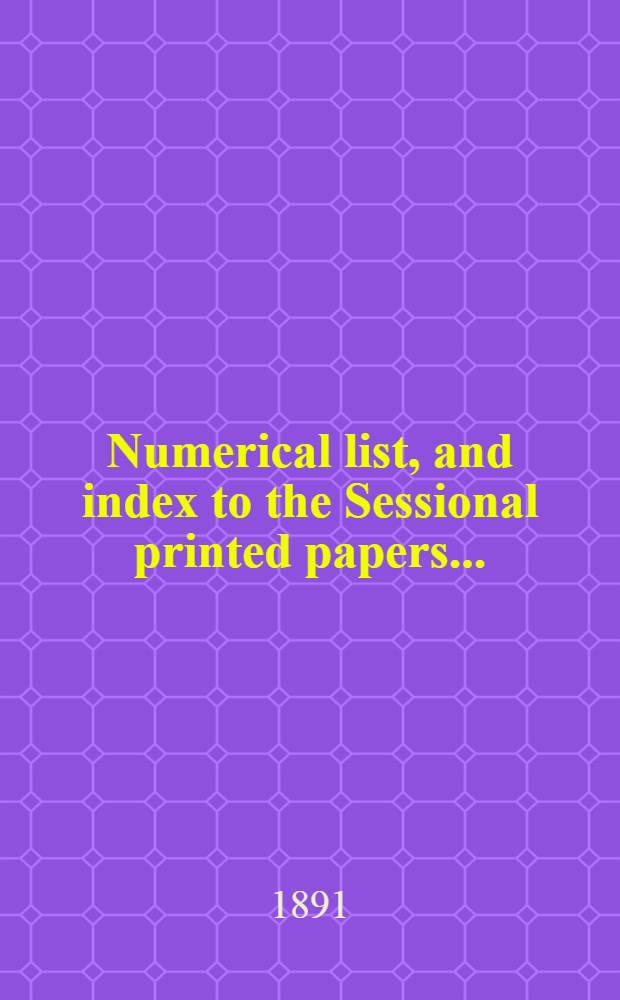 [Numerical list, and index to the Sessional printed papers ...] : Arrangement of the papers printed by order of the House of commons, and of the papers presented by command ... With a list of papers and alphabetical index; together with a table and index to the public general acts passed in ... Session. Session 1890/1891. 24th Parliament, 6th Session, 23 Nov. 1890 - 5 Aug. 1891