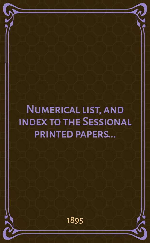 [Numerical list, and index to the Sessional printed papers ...] : Arrangement of the papers printed by order of the House of commons, and of the papers presented by command ... With a list of papers and alphabetical index; together with a table and index to the public general acts passed in ... Session. Session 1-2. 1895. 25th Parliament. 4th Session ... 5 Febr. 1895 - 6 July 1895. - 26th Parliament, 1st Session ... 12 Aug. 1895 - 5 Sept. 1895