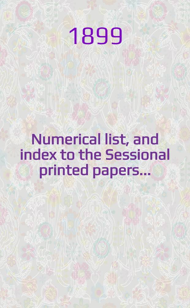 [Numerical list, and index to the Sessional printed papers ...] : Arrangement of the papers printed by order of the House of commons, and of the papers presented by command ... With a list of papers and alphabetical index; together with a table and index to the public general acts passed in ... Session. Session 1-2, 1899. 26th Parliament. 5th Session ... 7 Febr. 1899 - 9 Aug. 1899 - 26th Parliament, 6 th Session ... 17 Oct. 1899 - 27 Oct. 1899 : Session 1-2, 1899. 26th Parliament. 5th Session ... 7 Febr. 1899 - 9 Aug. 1899 - 26th Parliament, 6th Session ... 17 Oct. 1899 - 27 Oct. 1899