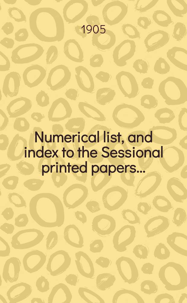[Numerical list, and index to the Sessional printed papers ...] : Arrangement of the papers printed by order of the House of commons, and of the papers presented by command ... With a list of papers and alphabetical index; together with a table and index to the public general acts passed in ... Session. Session 1905, 27th Parliament, 6th Session ... 14th Febr. 1905 - IIth Aug. 1905