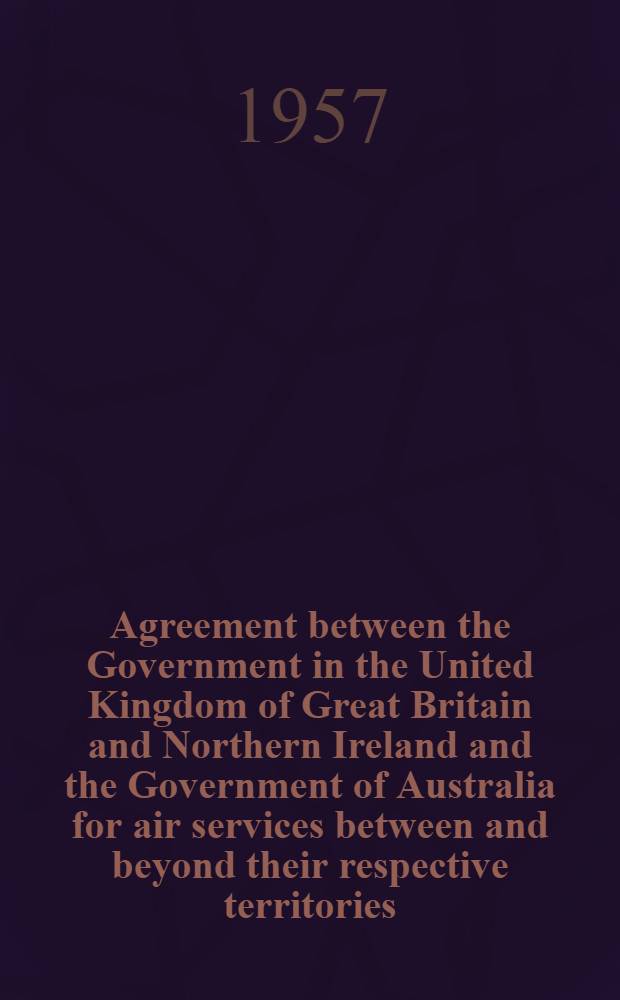 Agreement between the Government in the United Kingdom of Great Britain and Northern Ireland and the Government of Australia for air services between and beyond their respective territories (with route schedules) : Vienna, Oct. 27, 1956