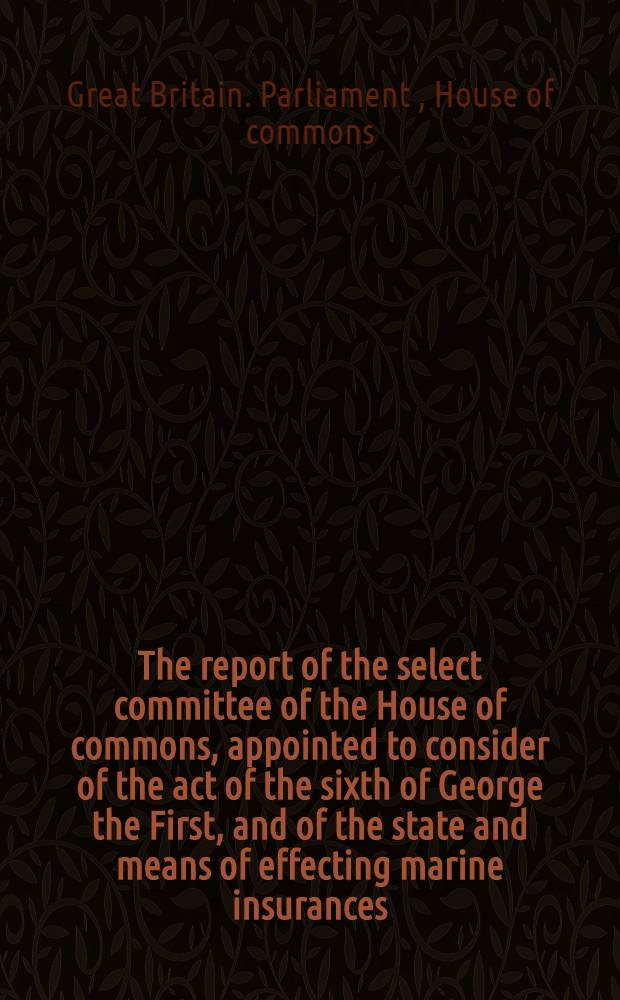 The report of the select committee of the House of commons, appointed to consider of the act of the sixth of George the First, and of the state and means of effecting marine insurances : Laid before the House the 18th of April, 1810 : To which are added, the Minutes of evidence with an appendix of accounts