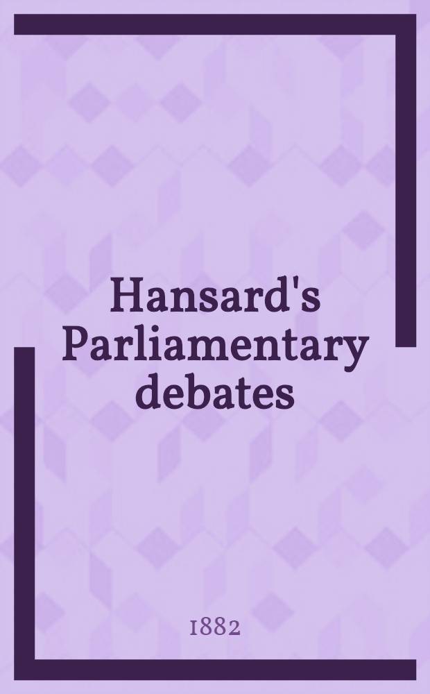 Hansard's Parliamentary debates : Forming a continuation of "The parliamentary history of England from the earliest period to the year 1803". Vol. 271 : Comprising the period from the twenty-second day of June 1882, to the tenth day of July 1882
