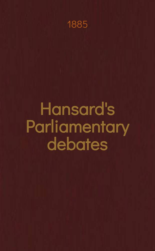Hansard's Parliamentary debates : Forming a continuation of "The parliamentary history of England from the earliest period to the year 1803". Vol. 294 : Comprising the period from the eighteenth day of November, 1884, to the third day of March, 1885