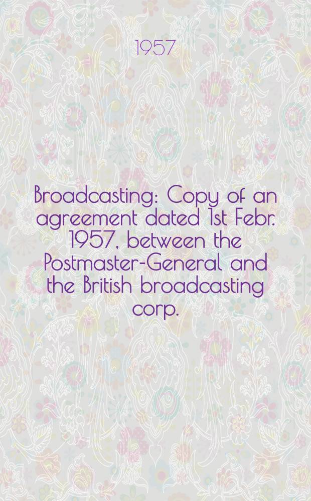 Broadcasting : Copy of an agreement dated 1st Febr. 1957, between the Postmaster-General and the British broadcasting corp. : Suppl. to a licence and agreement made the 12th June 1952 between the parties : Presented by the Postmaster-General to Parliament by command of Her Majesty, Cmnd. 80, Febr. 1957