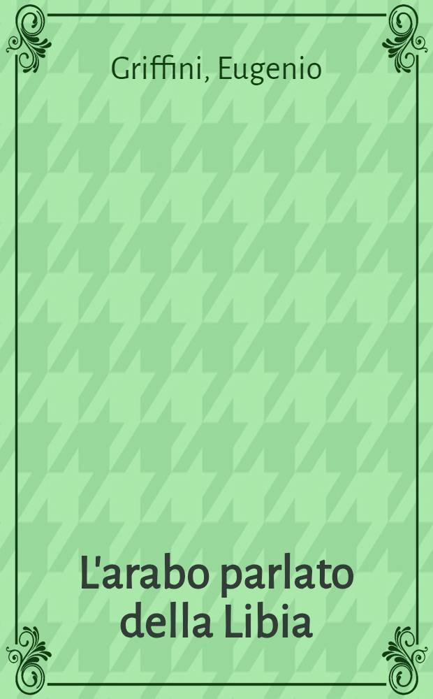 L'arabo parlato della Libia : Cenni grammaticali e rep. di oltre 10.000 vocaboli, frasi e modi di dire racc. in Tripolitania : Con app.: Primo saggio di un elenco alf. di Hribù della Libia ital