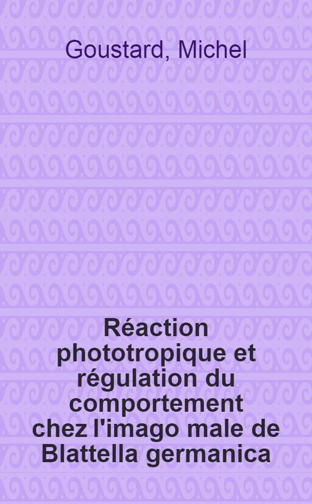Réaction phototropique et régulation du comportement chez l'imago male de Blattella germanica: 1-re thèse; Analyse causale du comportement d'origine endogène: 2-e thèse: Thèses présentées à ... l'Univ. de Paris / par Michel Goustard