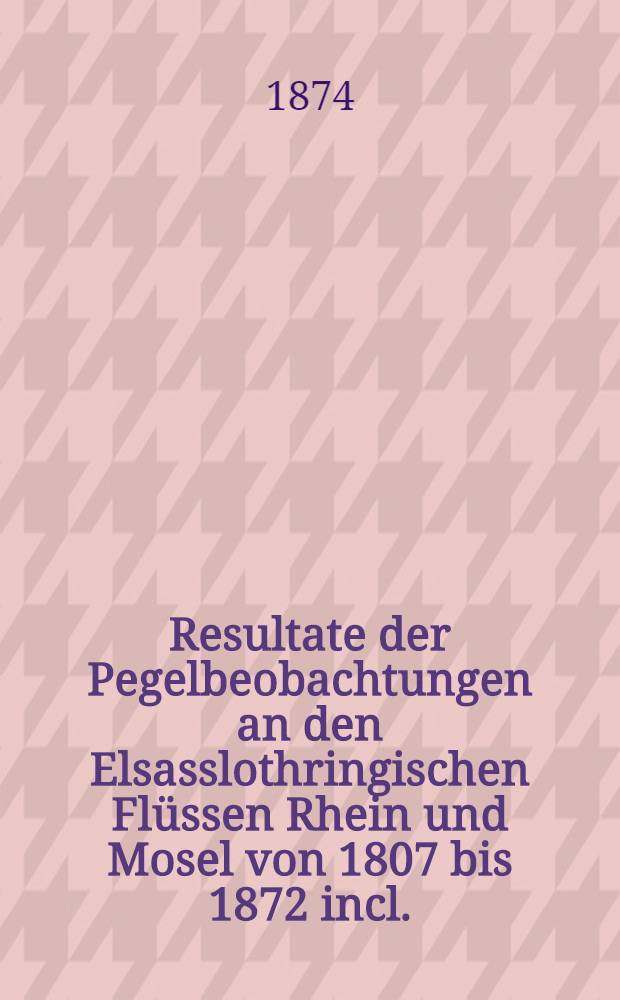 Resultate der Pegelbeobachtungen an den Elsasslothringischen Flüssen Rhein und Mosel von 1807 bis 1872 incl.