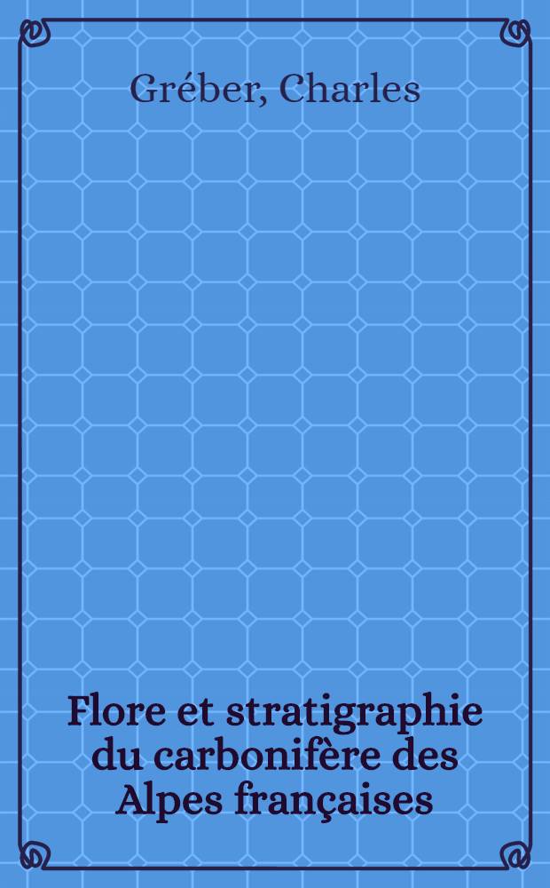 Flore et stratigraphie du carbonifère des Alpes françaises: 1-re thèse; Propositions données par la Faculté: 2-e thèse: Thèses présentées à la Faculté des sciences de l'Univ. de Paris ... / par Charles Gréber