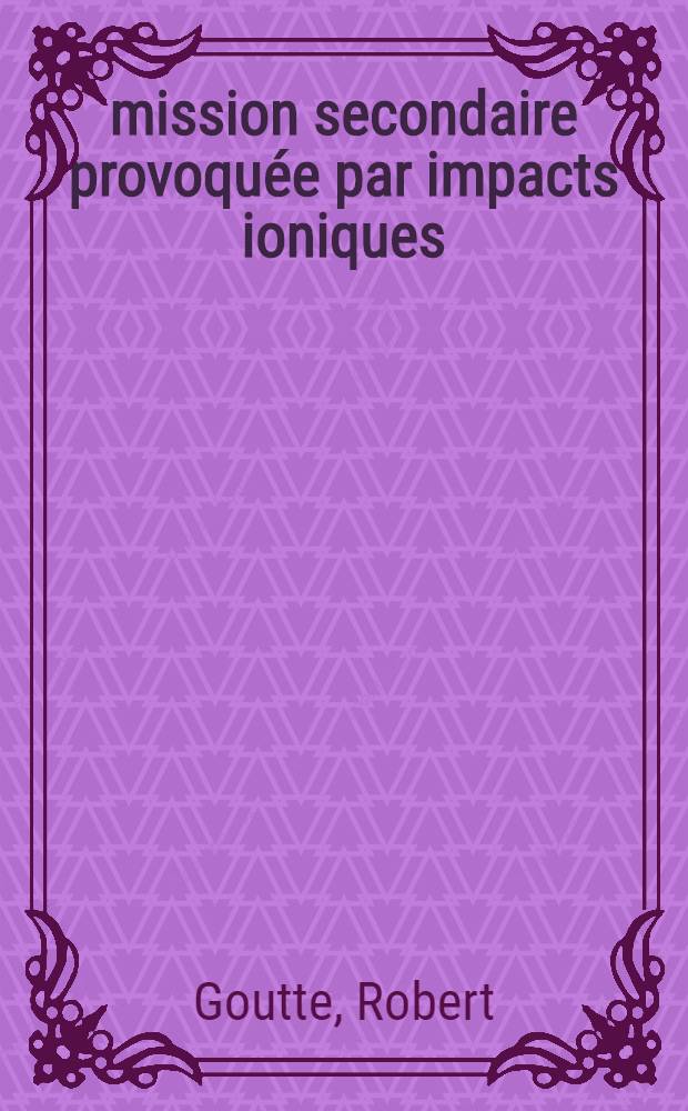 &Eacute;mission secondaire provoqu&eacute;e par impacts ioniques: 1-re th&egrave;se; Propositions donn&eacute;es par la Facult&eacute;: 2-e th&egrave;se: Th&egrave;ses pr&eacute;sent&eacute;es &agrave; ... l'Univ. de Lyon pour obtenir le grade de docteur &egrave;s sciences physiques / par Robert Goutte ..