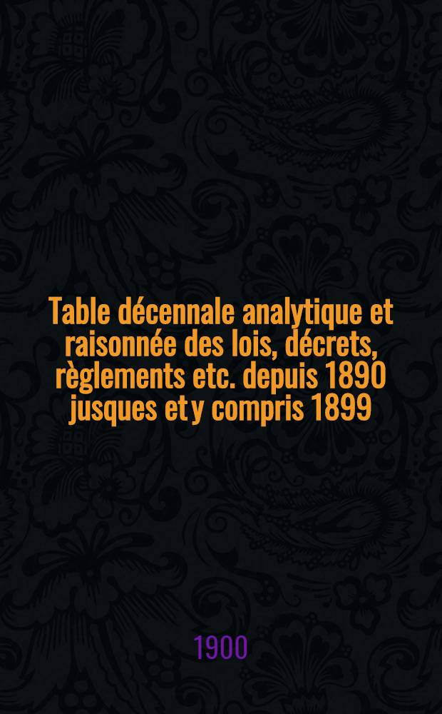 Table décennale analytique et raisonnée des lois, décrets, règlements etc. depuis 1890 jusques et y compris 1899 : Ouvrage faisant suite aux tables précédemment publ., contenant les documents législatifs et autres, insérés de 1788 à 1889, formant ainsi ta table générale de la législation fr. depuis 1788 jusqu'à 1899 incl. et complétant la Collection complète des lois, fondée par J. B. Duvergier ..