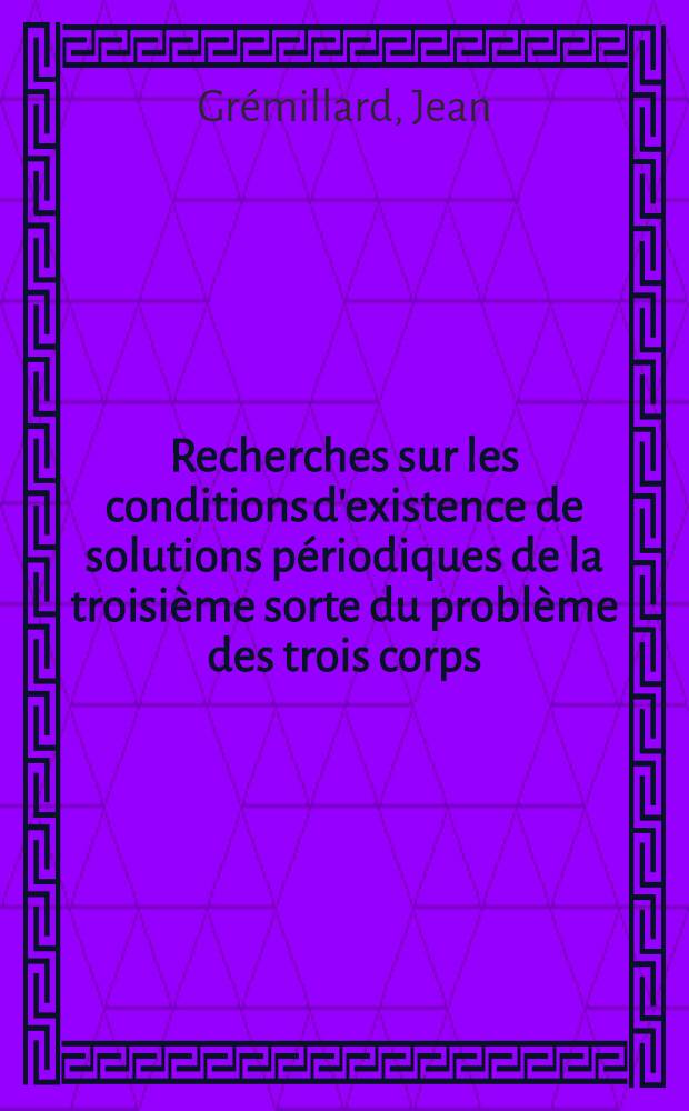 Recherches sur les conditions d'existence de solutions périodiques de la troisième sorte du problème des trois corps: 1-re thèse; Propositions données par la Faculté: 2-e thèse: Thèses présentées à ... l'Univ. de Paris pour obtenir le grade de docteur ès sciences mathématiques / par Jean Grémillard