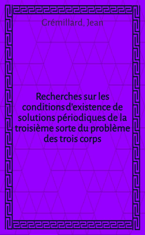 Recherches sur les conditions d'existence de solutions périodiques de la troisième sorte du problème des trois corps: 1-re thèse; Propositions données par la Faculté: 2-e thèse: Thèses présentées à ... l'Univ. de Paris pour obtenir le grade de docteur ès sciences mathématiques / par Jean Grémillard