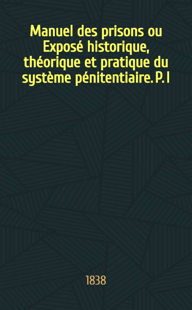 Manuel des prisons ou Exposé historique, théorique et pratique du système pénitentiaire. [P. I : L'exposé historique et théorique du système pénitentiaire]