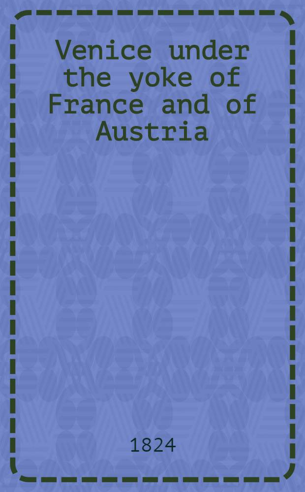 Venice under the yoke of France and of Austria : With memoirs of the courts, governments, & people of Italy; presenting a faithful picture of her present condition, and including original anecdotes of the Buonaparte family : In 2 vol