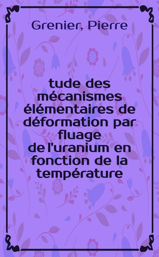 Étude des mécanismes élémentaires de déformation par fluage de l'uranium en fonction de la température (de 150 à 760° C) par la mesure des énergies d'activation: 1-re thèse; Propositions données par la Faculté: 2-e thèse: Thèses présentées à la Faculté des sciences de l'Univ. de Paris ... / par Pierre Grenier